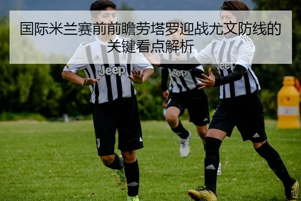 国际米兰赛前前瞻劳塔罗迎战尤文防线的关键看点解析