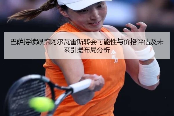 巴萨持续跟踪阿尔瓦雷斯转会可能性与价格评估及未来引援布局分析