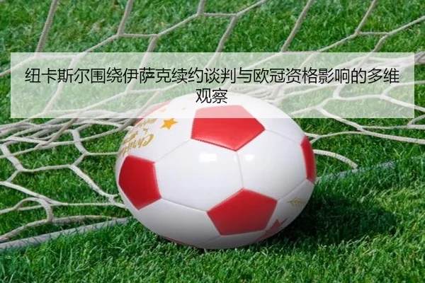 纽卡斯尔围绕伊萨克续约谈判与欧冠资格影响的多维观察
