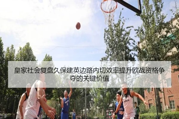 皇家社会复盘久保建英边路内切效率提升欧战资格争夺的关键价值